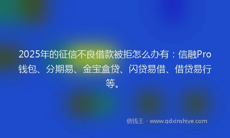 2025年的征信不良借款被拒怎么办有：信融Pro钱包、分期易、金宝盒贷、闪贷易借、借贷易行等。
