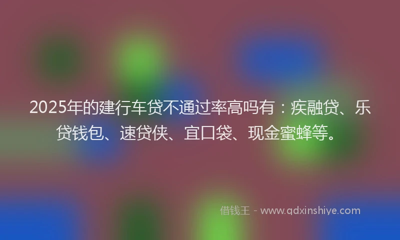 2025年的建行车贷不通过率高吗有：疾融贷、乐贷钱包、速贷侠、宜口袋、现金蜜蜂等。
