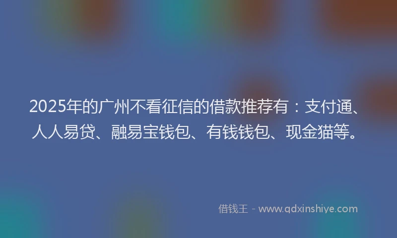2025年的广州不看征信的借款推荐有：支付通、人人易贷、融易宝钱包、有钱钱包、现金猫等。