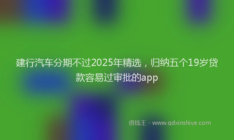建行汽车分期不过2025年精选，归纳五个19岁贷款容易过审批的app
