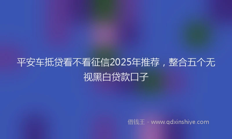 平安车抵贷看不看征信2025年推荐，整合五个无视黑白贷款口子