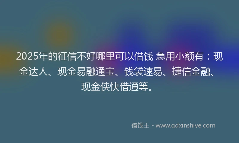 2025年的征信不好哪里可以借钱 急用小额有：现金达人、现金易融通宝、钱袋速易、捷信金融、现金侠快借通等。