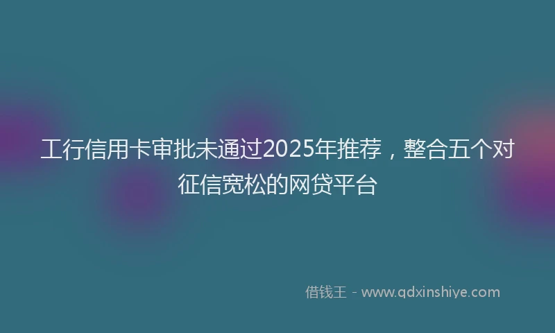 工行信用卡审批未通过2025年推荐，整合五个对征信宽松的网贷平台