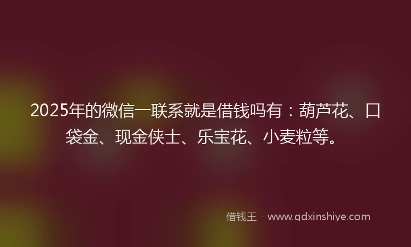 2025年的微信一联系就是借钱吗有：葫芦花、口袋金、现金侠士、乐宝花、小麦粒等。