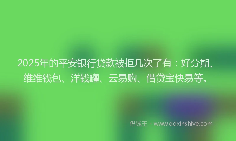 2025年的平安银行贷款被拒几次了有：好分期、维维钱包、洋钱罐、云易购、借贷宝快易等。