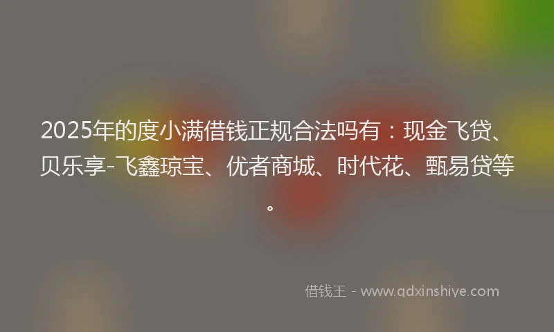 2025年的度小满借钱正规合法吗有：现金飞贷、贝乐享-飞鑫琼宝、优者商城、时代花、甄易贷等。