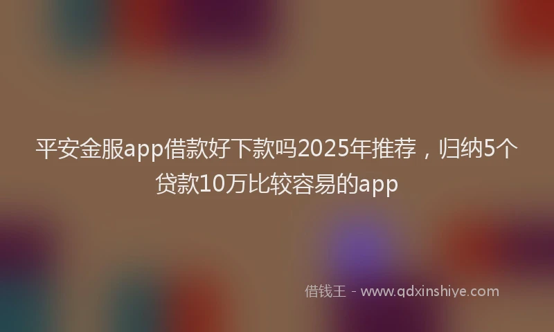 平安金服app借款好下款吗2025年推荐，归纳5个贷款10万比较容易的app