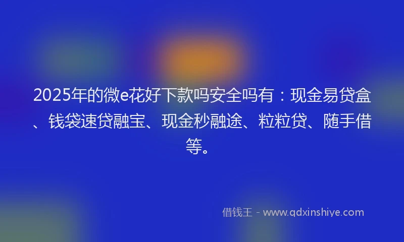2025年的微e花好下款吗安全吗有：现金易贷盒、钱袋速贷融宝、现金秒融途、粒粒贷、随手借等。