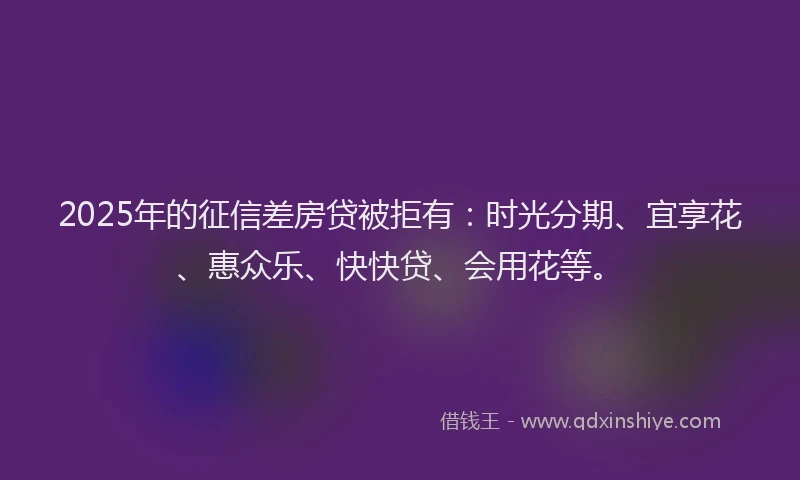 2025年的征信差房贷被拒有：时光分期、宜享花、惠众乐、快快贷、会用花等。