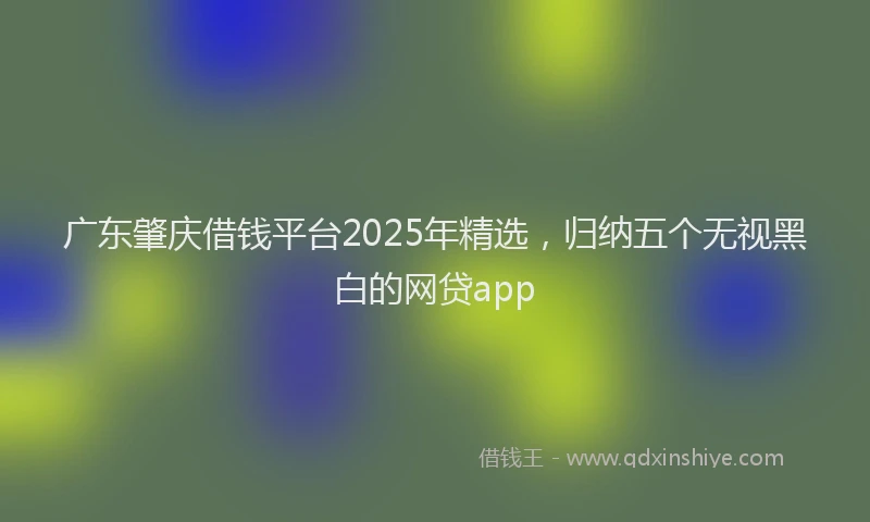 广东肇庆借钱平台2025年精选，归纳五个无视黑白的网贷app