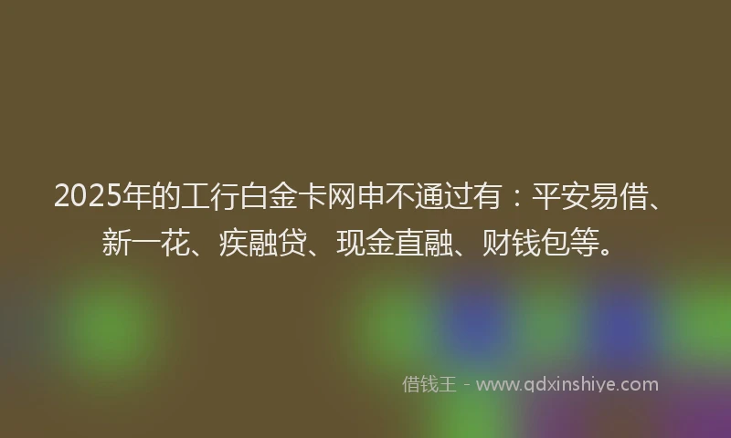 2025年的工行白金卡网申不通过有：平安易借、新一花、疾融贷、现金直融、财钱包等。
