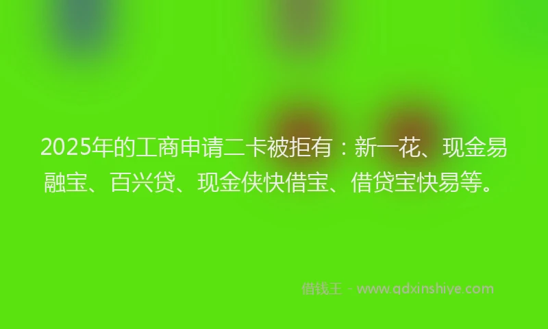 2025年的工商申请二卡被拒有：新一花、现金易融宝、百兴贷、现金侠快借宝、借贷宝快易等。