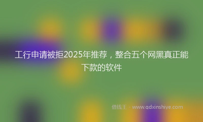 工行申请被拒2025年推荐，整合五个网黑真正能下款的软件