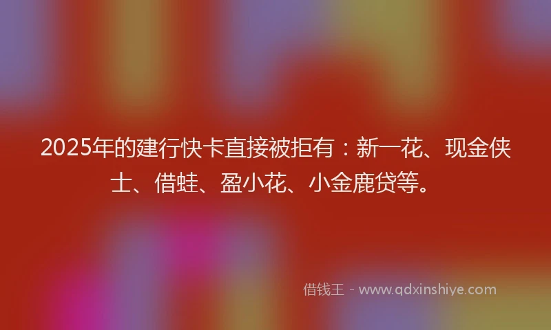2025年的建行快卡直接被拒有：新一花、现金侠士、借蛙、盈小花、小金鹿贷等。