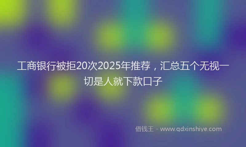 工商银行被拒20次2025年推荐，汇总五个无视一切是人就下款口子