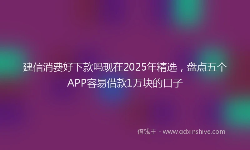 建信消费好下款吗现在2025年精选，盘点五个APP容易借款1万块的口子