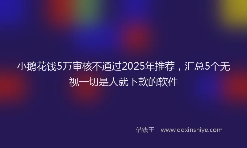小鹅花钱5万审核不通过2025年推荐，汇总5个无视一切是人就下款的软件