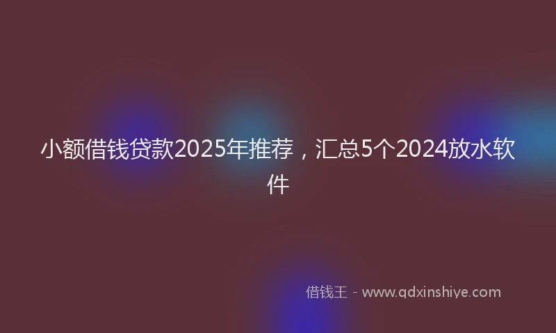 小额借钱贷款2025年推荐，汇总5个2024放水软件