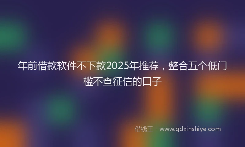 年前借款软件不下款2025年推荐，整合五个低门槛不查征信的口子