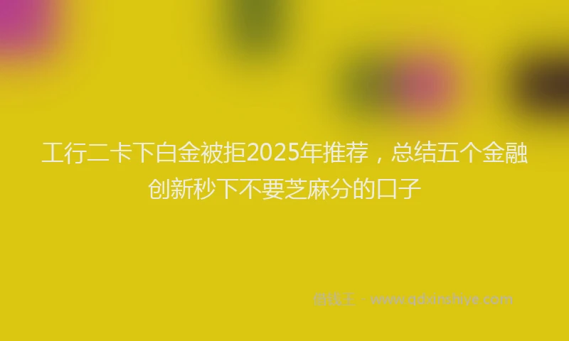 工行二卡下白金被拒2025年推荐，总结五个金融创新秒下不要芝麻分的口子