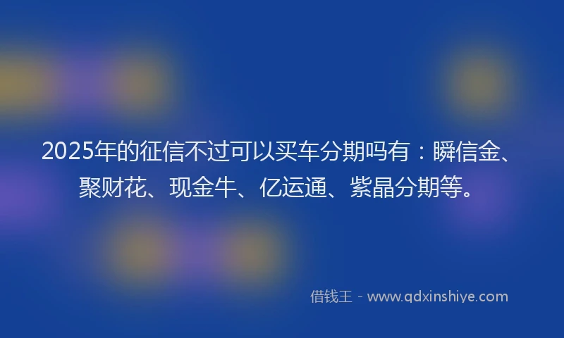 2025年的征信不过可以买车分期吗有：瞬信金、聚财花、现金牛、亿运通、紫晶分期等。