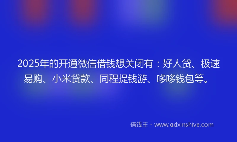 2025年的开通微信借钱想关闭有：好人贷、极速易购、小米贷款、同程提钱游、哆哆钱包等。