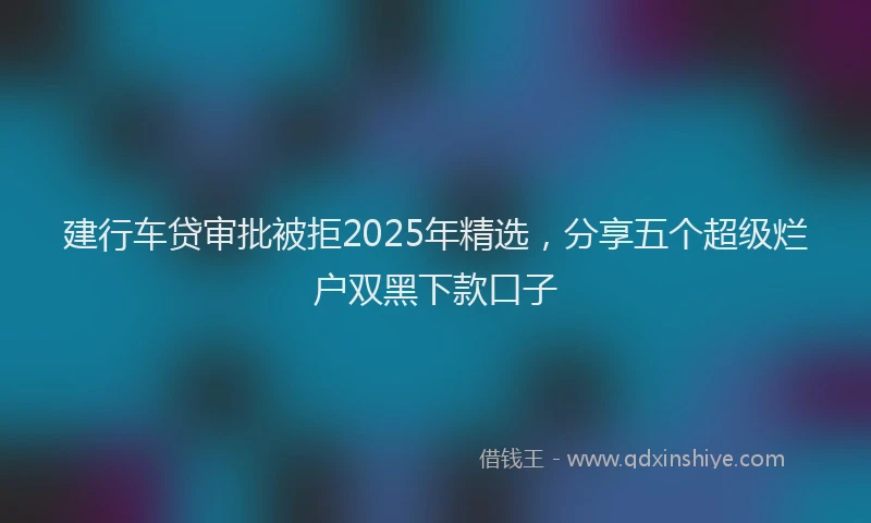 建行车贷审批被拒2025年精选，分享五个超级烂户双黑下款口子