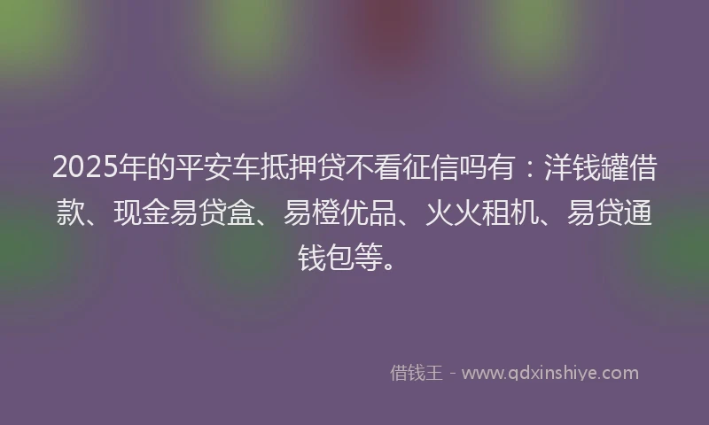 2025年的平安车抵押贷不看征信吗有：洋钱罐借款、现金易贷盒、易橙优品、火火租机、易贷通钱包等。