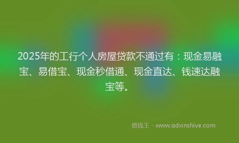 2025年的工行个人房屋贷款不通过有：现金易融宝、易借宝、现金秒借通、现金直达、钱速达融宝等。