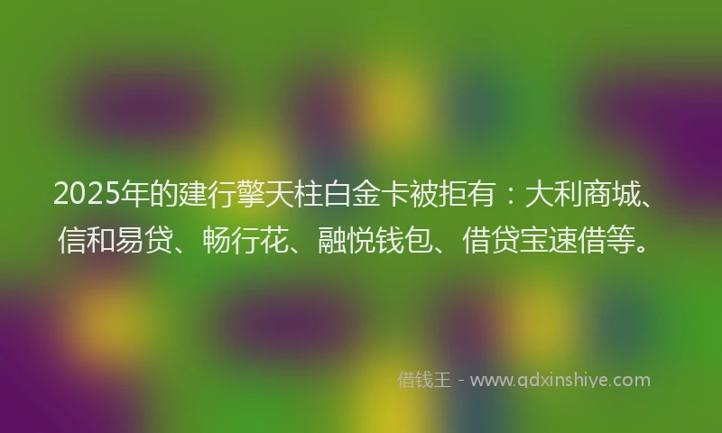 2025年的建行擎天柱白金卡被拒有：大利商城、信和易贷、畅行花、融悦钱包、借贷宝速借等。