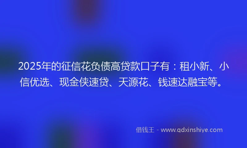 2025年的征信花负债高贷款口子有：租小新、小信优选、现金侠速贷、天源花、钱速达融宝等。