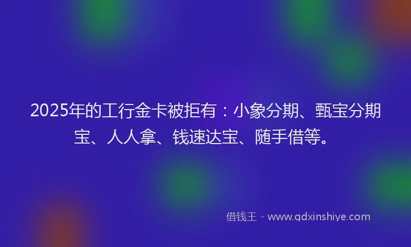 2025年的工行金卡被拒有：小象分期、甄宝分期宝、人人拿、钱速达宝、随手借等。
