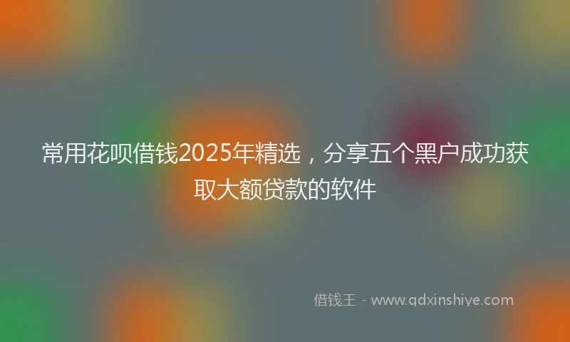 常用花呗借钱2025年精选，分享五个黑户成功获取大额贷款的软件