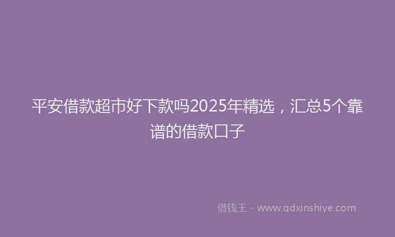 平安借款超市好下款吗2025年精选，汇总5个靠谱的借款口子