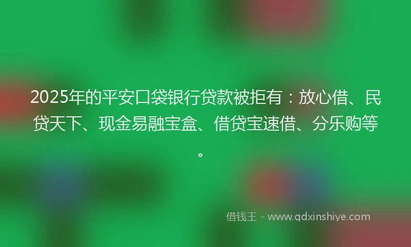 2025年的平安口袋银行贷款被拒有：放心借、民贷天下、现金易融宝盒、借贷宝速借、分乐购等。