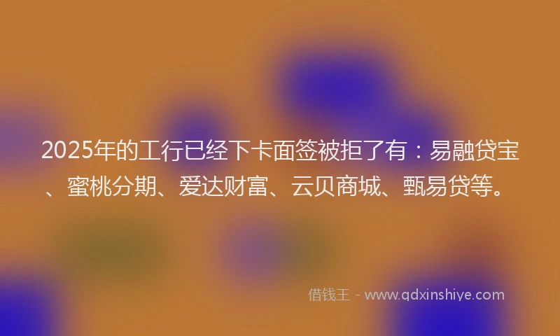 2025年的工行已经下卡面签被拒了有：易融贷宝、蜜桃分期、爱达财富、云贝商城、甄易贷等。