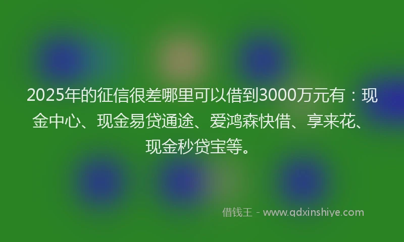 2025年的征信很差哪里可以借到3000万元有：现金中心、现金易贷通途、爱鸿森快借、享来花、现金秒贷宝等。