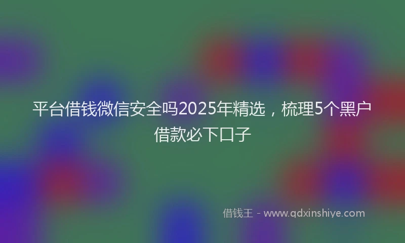 平台借钱微信安全吗2025年精选，梳理5个黑户借款必下口子