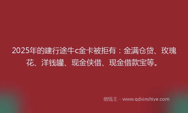 2025年的建行途牛c金卡被拒有：金满仓贷、玫瑰花、洋钱罐、现金侠借、现金借款宝等。