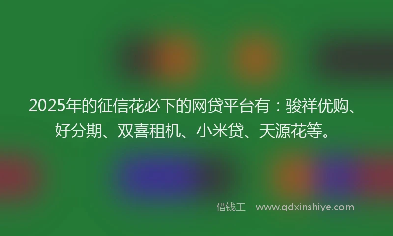 2025年的征信花必下的网贷平台有：骏祥优购、好分期、双喜租机、小米贷、天源花等。
