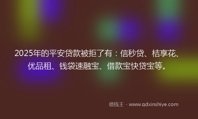 2025年的平安贷款被拒了有：信秒贷、桔享花、优品租、钱袋速融宝、借款宝快贷宝等。