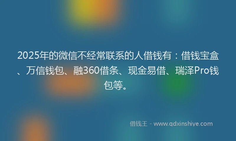 2025年的微信不经常联系的人借钱有：借钱宝盒、万信钱包、融360借条、现金易借、瑞泽Pro钱包等。