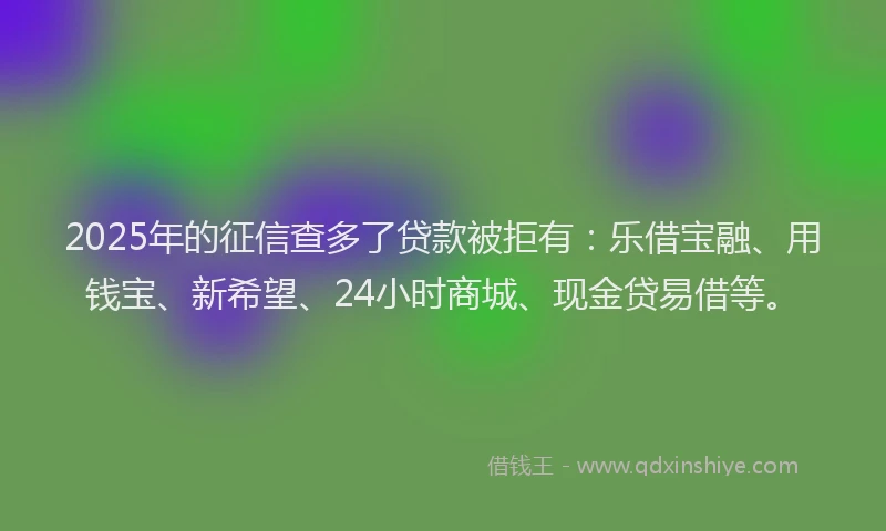 2025年的征信查多了贷款被拒有：乐借宝融、用钱宝、新希望、24小时商城、现金贷易借等。