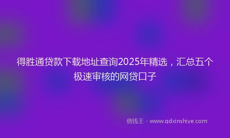 得胜通贷款下载地址查询2025年精选，汇总五个极速审核的网贷口子