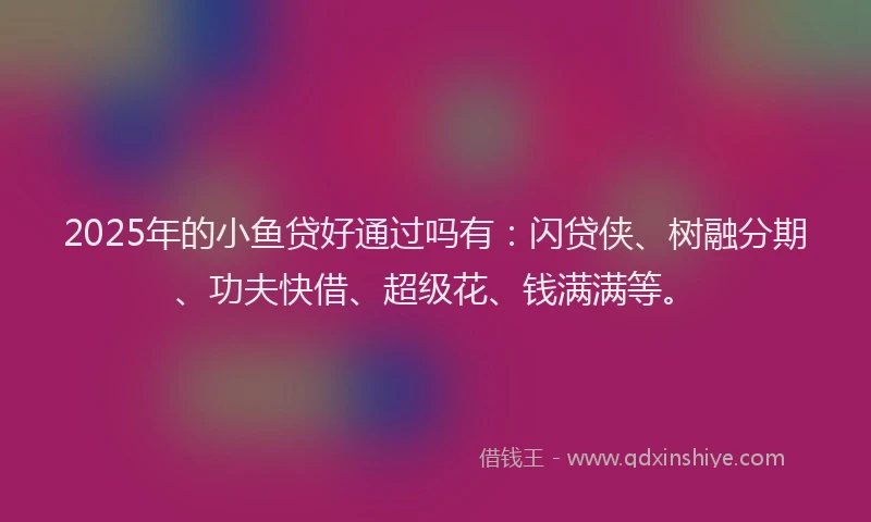 2025年的小鱼贷好通过吗有：闪贷侠、树融分期、功夫快借、超级花、钱满满等。