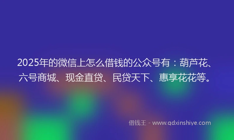 2025年的微信上怎么借钱的公众号有：葫芦花、六号商城、现金直贷、民贷天下、惠享花花等。