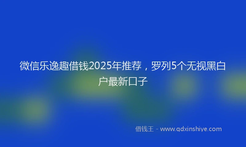 微信乐逸趣借钱2025年推荐，罗列5个无视黑白户最新口子