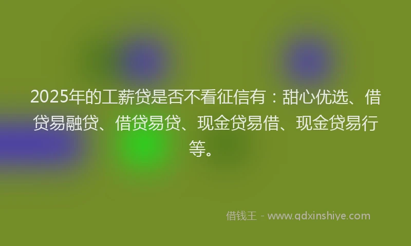 2025年的工薪贷是否不看征信有：甜心优选、借贷易融贷、借贷易贷、现金贷易借、现金贷易行等。