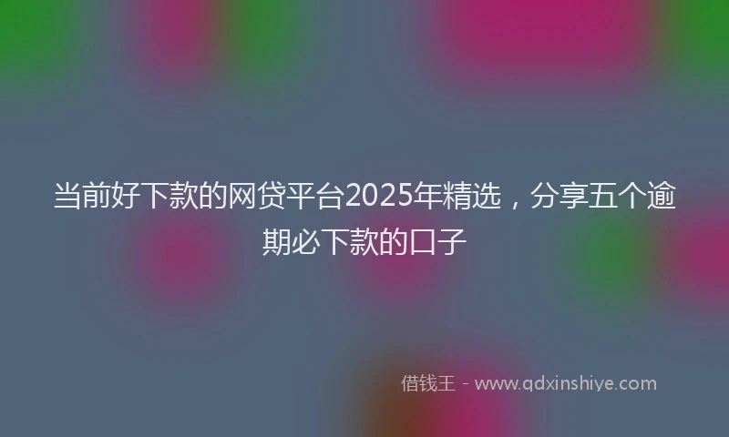 当前好下款的网贷平台2025年精选，分享五个逾期必下款的口子