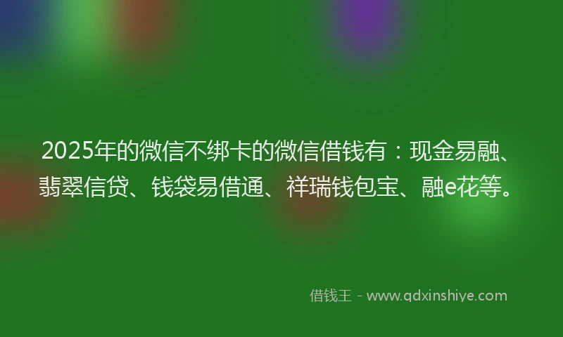 2025年的微信不绑卡的微信借钱有：现金易融、翡翠信贷、钱袋易借通、祥瑞钱包宝、融e花等。
